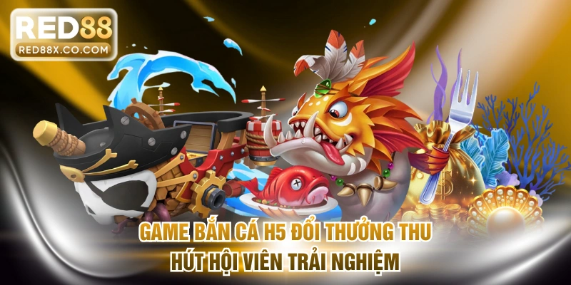 Game bắn cá H5 đổi thưởng thu hút hội viên trải nghiệm